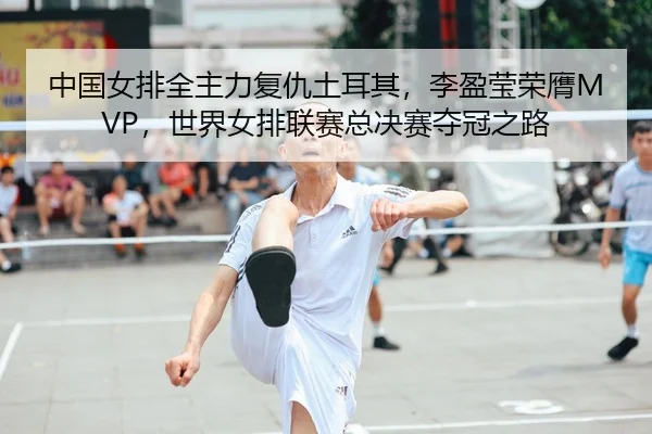 中国女排全主力复仇土耳其，李盈莹荣膺MVP，世界女排联赛总决赛夺冠之路