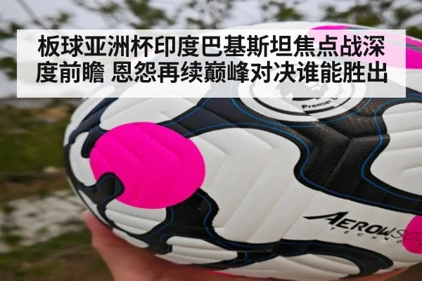 板球亚洲杯印度巴基斯坦焦点战深度前瞻 恩怨再续巅峰对决谁能胜出